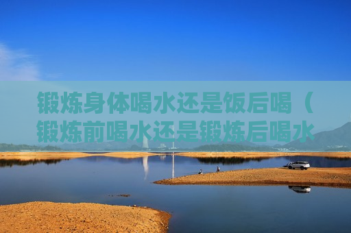 锻炼身体喝水还是饭后喝（锻炼前喝水还是锻炼后喝水）