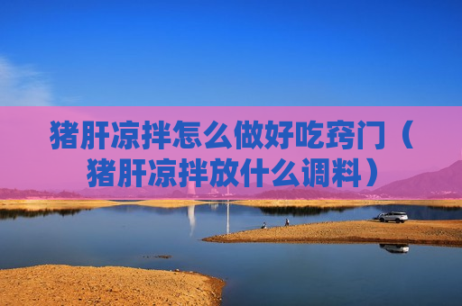 猪肝凉拌怎么做好吃窍门（猪肝凉拌放什么调料）