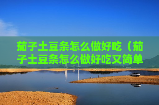 茄子土豆条怎么做好吃（茄子土豆条怎么做好吃又简单）