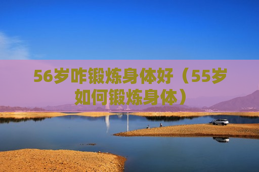 56岁咋锻炼身体好（55岁如何锻炼身体）