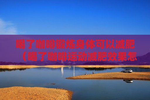 喝了咖啡锻炼身体可以减肥（喝了咖啡运动减肥效果怎么样）
