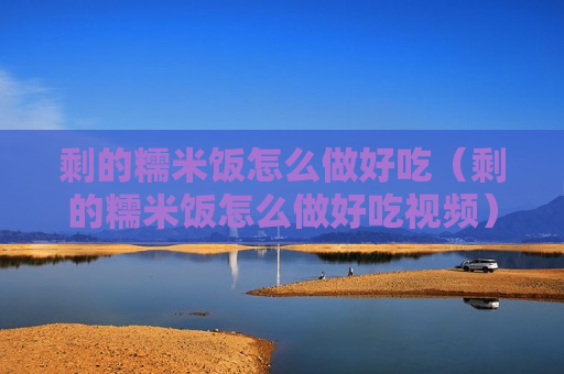 剩的糯米饭怎么做好吃（剩的糯米饭怎么做好吃视频）