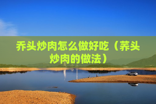 乔头炒肉怎么做好吃（荞头炒肉的做法）