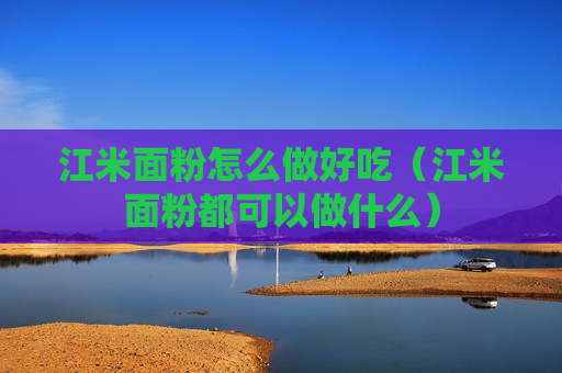 江米面粉怎么做好吃（江米面粉都可以做什么）