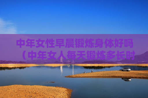 中年女性早晨锻炼身体好吗（中年女人每天锻炼多长时间）