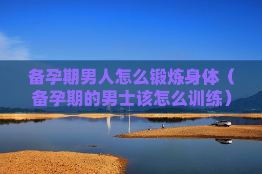 备孕期男人怎么锻炼身体（备孕期的男士该怎么训练）