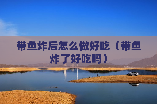 带鱼炸后怎么做好吃（带鱼炸了好吃吗）