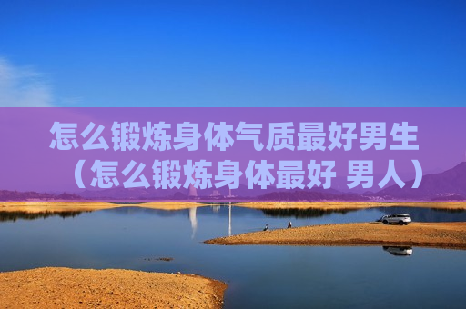 怎么锻炼身体气质最好男生（怎么锻炼身体最好 男人）