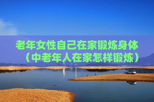 老年女性自己在家锻炼身体（中老年人在家怎样锻炼）
