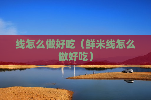 线怎么做好吃（鲜米线怎么做好吃）