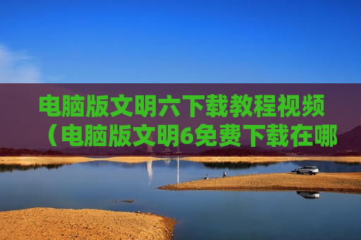 电脑版文明六下载教程视频（电脑版文明6免费下载在哪）