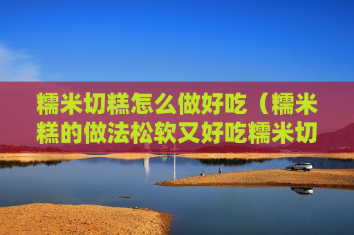 糯米切糕怎么做好吃（糯米糕的做法松软又好吃糯米切糕的做法）