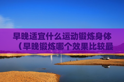 早晚适宜什么运动锻炼身体（早晚锻炼哪个效果比较最好）