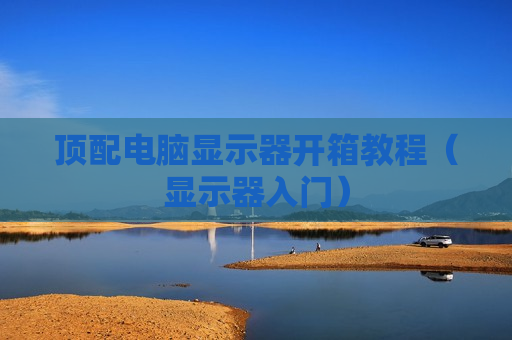 顶配电脑显示器开箱教程（显示器入门）