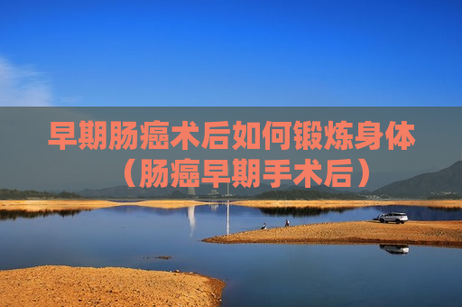 早期肠癌术后如何锻炼身体（肠癌早期手术后）