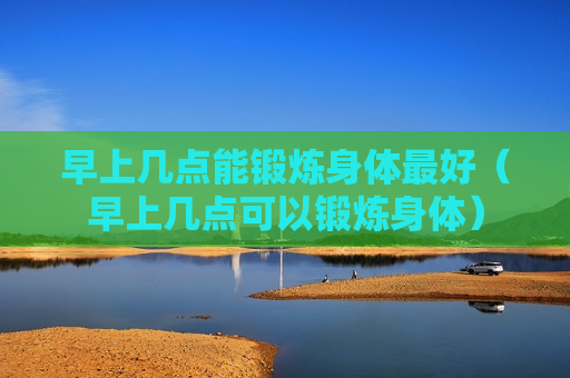 早上几点能锻炼身体最好（早上几点可以锻炼身体）