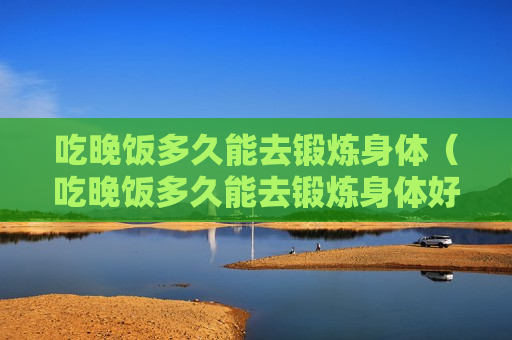 吃晚饭多久能去锻炼身体（吃晚饭多久能去锻炼身体好）