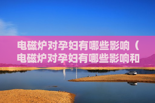 电磁炉对孕妇有哪些影响（电磁炉对孕妇有哪些影响和作用）