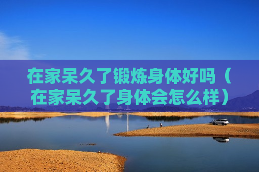 在家呆久了锻炼身体好吗（在家呆久了身体会怎么样）