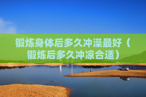 锻炼身体后多久冲澡最好（锻炼后多久冲凉合适）