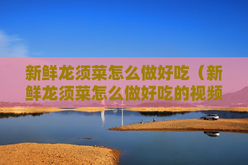 新鲜龙须菜怎么做好吃（新鲜龙须菜怎么做好吃的视频教程）