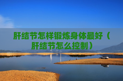 肝结节怎样锻炼身体最好（肝结节怎么控制）