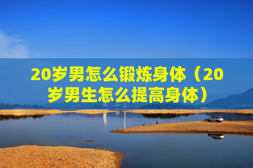 20岁男怎么锻炼身体（20岁男生怎么提高身体）