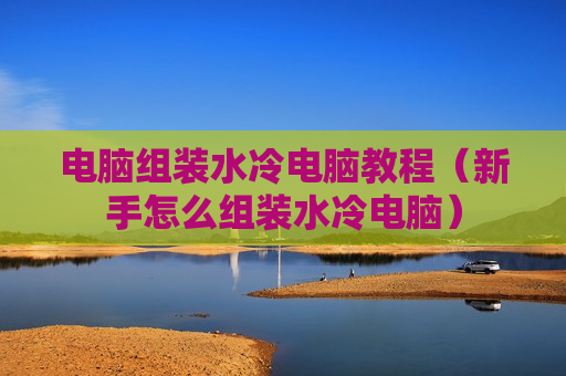 电脑组装水冷电脑教程（新手怎么组装水冷电脑）