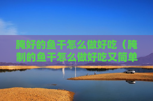 腌好的鱼干怎么做好吃（腌制的鱼干怎么做好吃又简单）