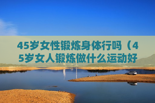 45岁女性锻炼身体行吗（45岁女人锻炼做什么运动好）