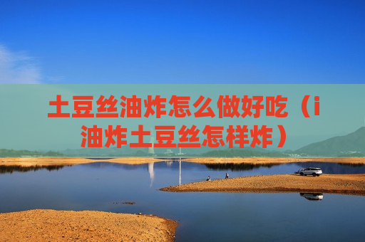 土豆丝油炸怎么做好吃（i油炸土豆丝怎样炸）