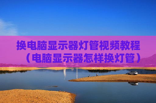 换电脑显示器灯管视频教程（电脑显示器怎样换灯管）
