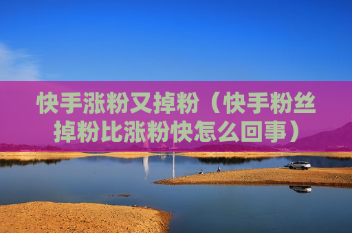快手涨粉又掉粉（快手粉丝掉粉比涨粉快怎么回事）