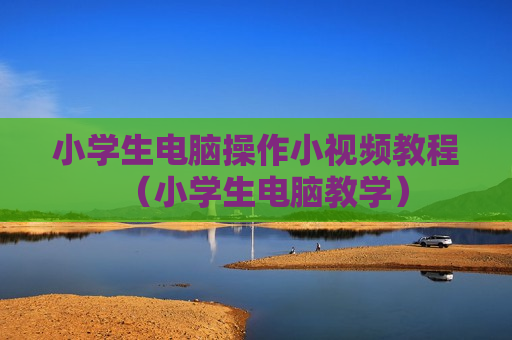 小学生电脑操作小视频教程（小学生电脑教学）