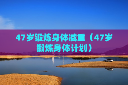 47岁锻炼身体减重（47岁锻炼身体计划）