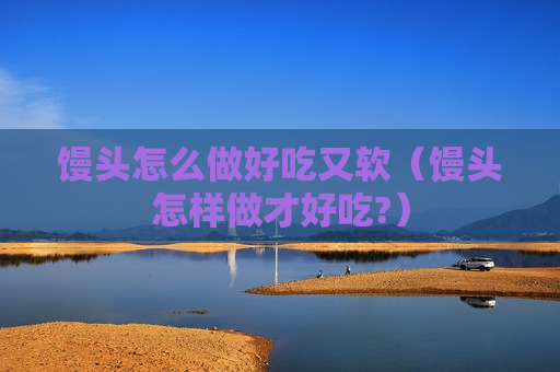 馒头怎么做好吃又软（馒头怎样做才好吃?）