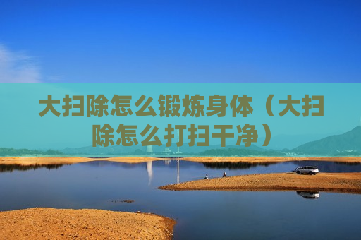 大扫除怎么锻炼身体（大扫除怎么打扫干净）