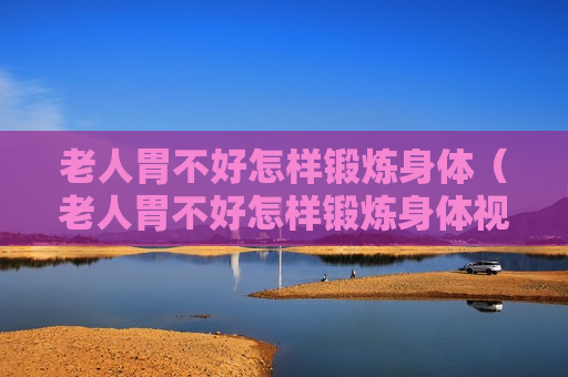 老人胃不好怎样锻炼身体（老人胃不好怎样锻炼身体视频）