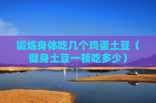 锻炼身体吃几个鸡蛋土豆（健身土豆一顿吃多少）