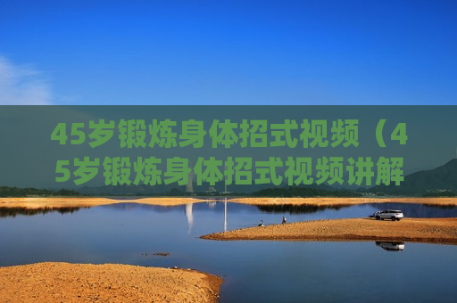45岁锻炼身体招式视频（45岁锻炼身体招式视频讲解）