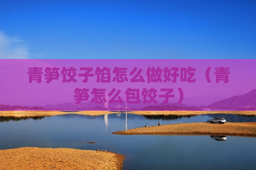 青笋饺子馅怎么做好吃（青笋怎么包饺子）