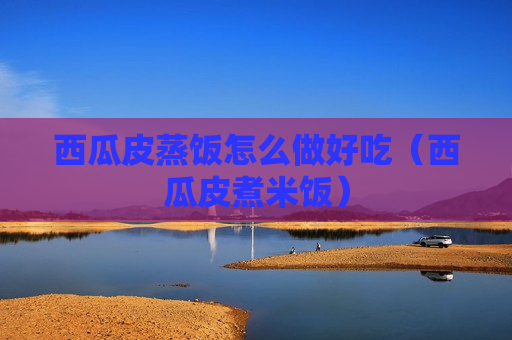 西瓜皮蒸饭怎么做好吃（西瓜皮煮米饭）