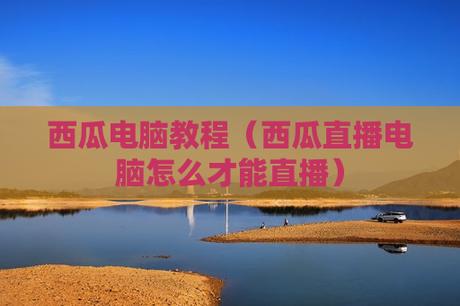 西瓜电脑教程（西瓜直播电脑怎么才能直播）