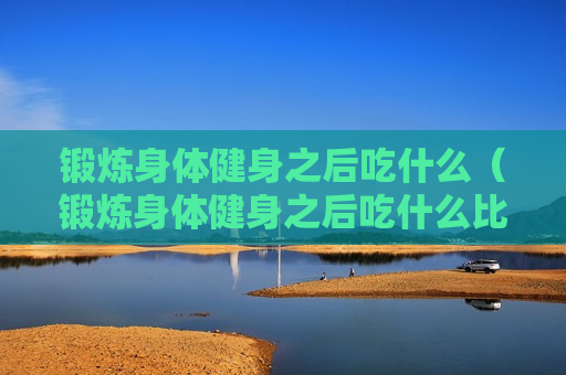锻炼身体健身之后吃什么（锻炼身体健身之后吃什么比较好）