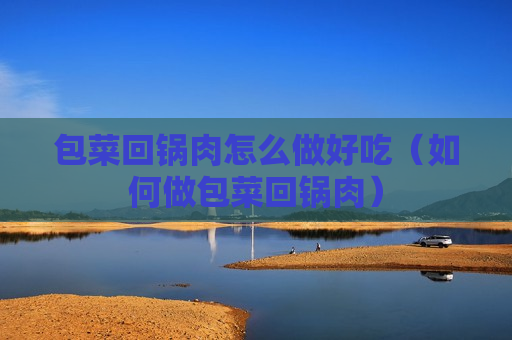 包菜回锅肉怎么做好吃（如何做包菜回锅肉）