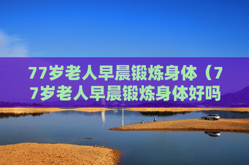 77岁老人早晨锻炼身体（77岁老人早晨锻炼身体好吗）