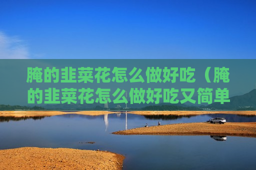 腌的韭菜花怎么做好吃（腌的韭菜花怎么做好吃又简单）