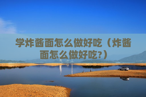 学炸酱面怎么做好吃（炸酱面怎么做好吃?）