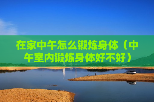 在家中午怎么锻炼身体（中午室内锻炼身体好不好）