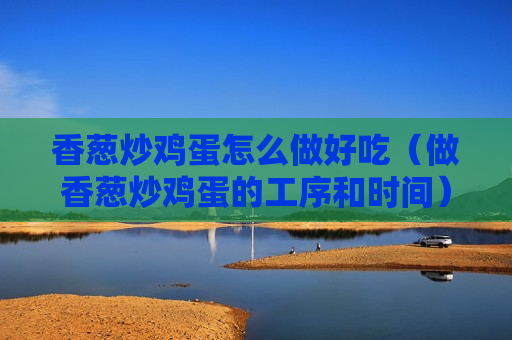 香葱炒鸡蛋怎么做好吃（做香葱炒鸡蛋的工序和时间）